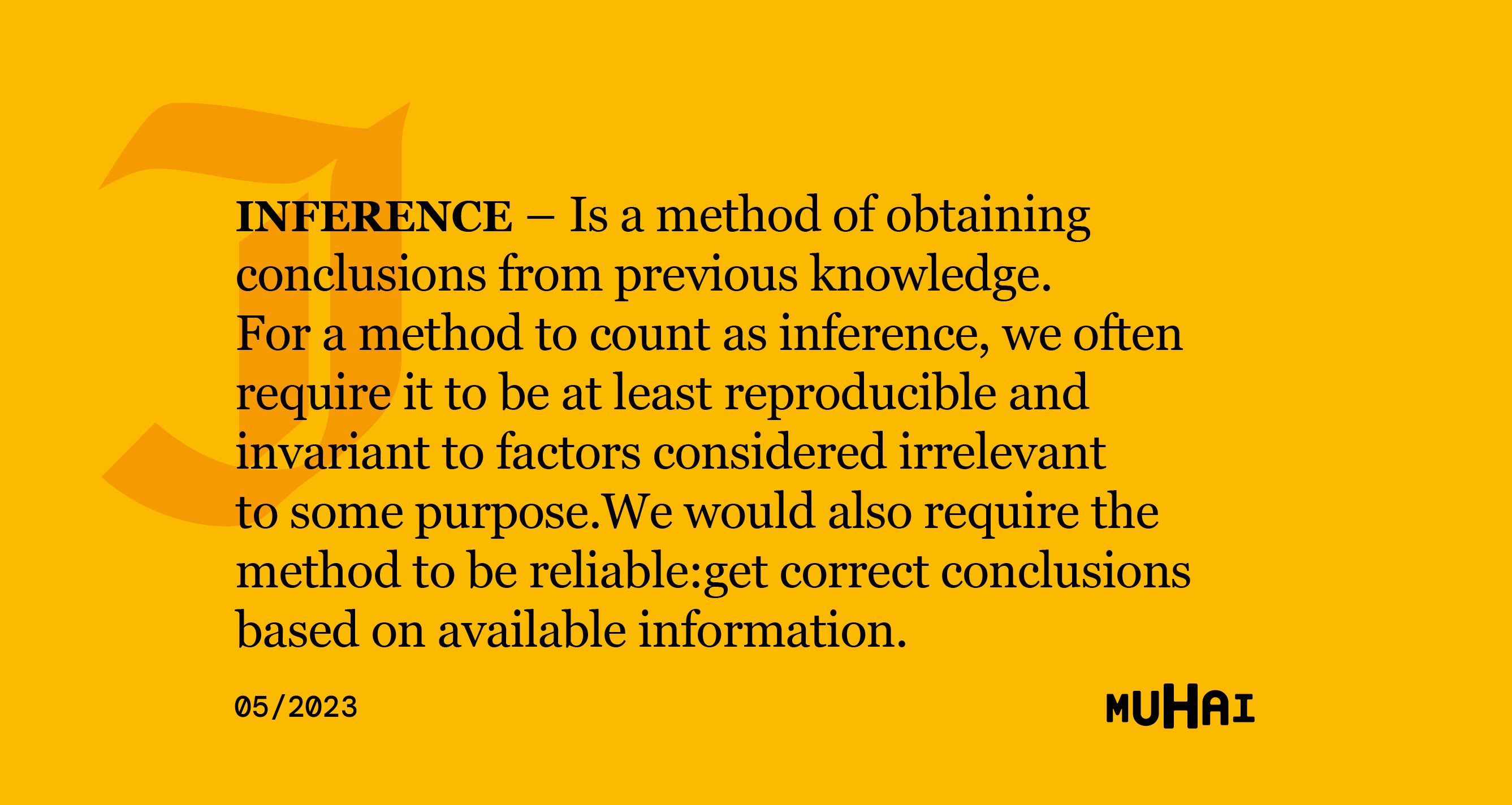 Inference, is a method of obtaining conclusions from previous knowledge. For a method to count as inference, we often require it to be at least reproducible and invariant to factors considered irrelevant to some purpose. We would also require the method to be reliable: get correct conclusions based on available information